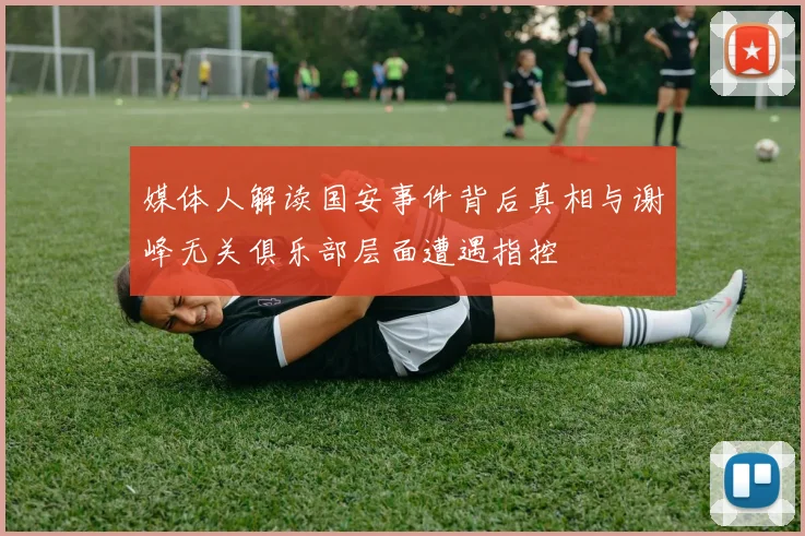 媒体人解读国安事件背后真相与谢峰无关俱乐部层面遭遇指控