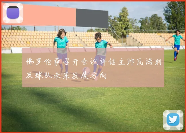 佛罗伦萨召开会议评估主帅瓦诺利及球队未来发展方向