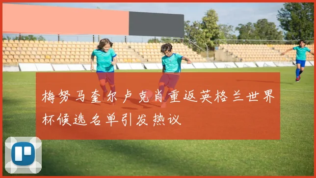 梅努马奎尔卢克肖重返英格兰世界杯候选名单引发热议