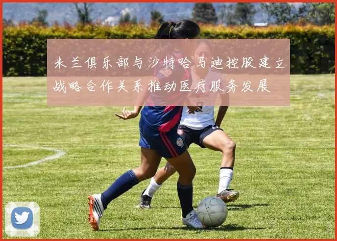 米兰俱乐部与沙特哈马迪控股建立战略合作关系推动医疗服务发展
