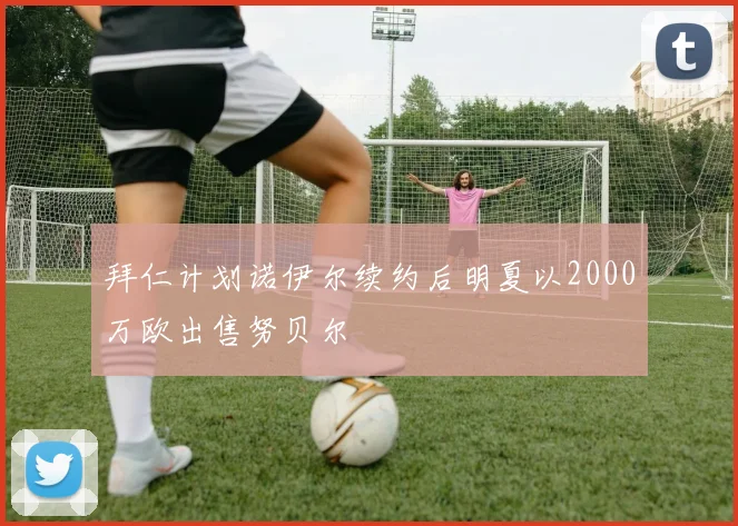 拜仁计划诺伊尔续约后明夏以2000万欧出售努贝尔