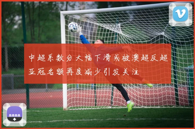 中超系数分大幅下滑或被澳超反超亚冠名额再度减少引发关注