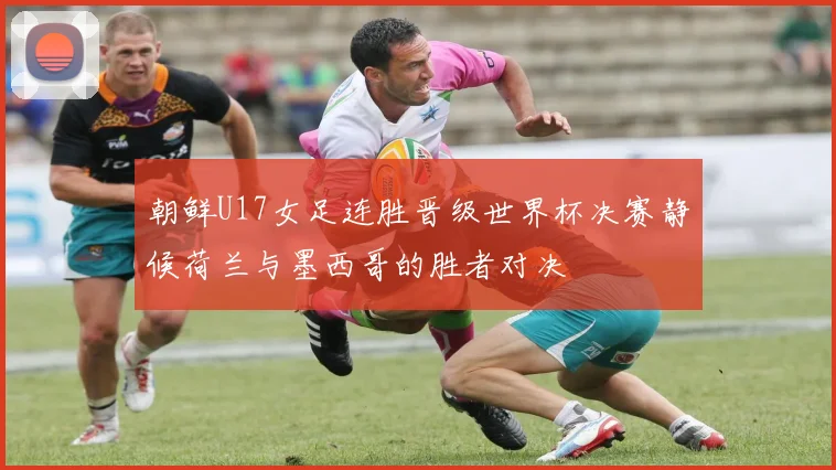 朝鲜U17女足连胜晋级世界杯决赛静候荷兰与墨西哥的胜者对决