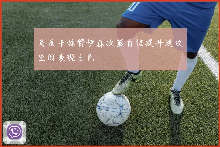 乌度卡称赞伊森投篮自信提升进攻空间表现出色