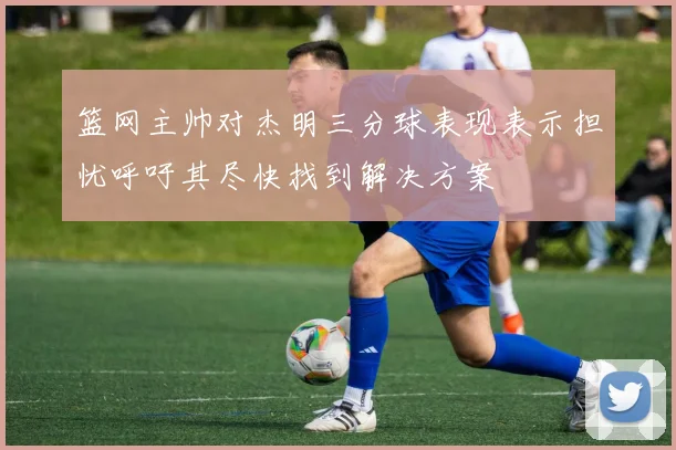 篮网主帅对杰明三分球表现表示担忧呼吁其尽快找到解决方案