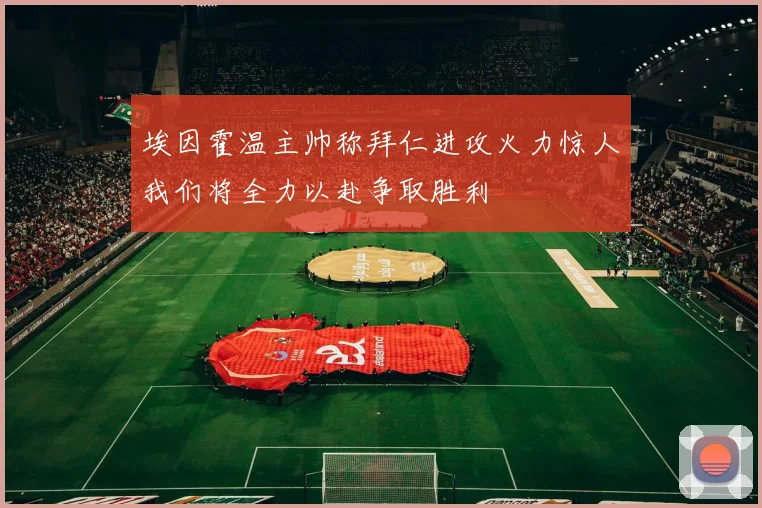 埃因霍温主帅称拜仁进攻火力惊人我们将全力以赴争取胜利