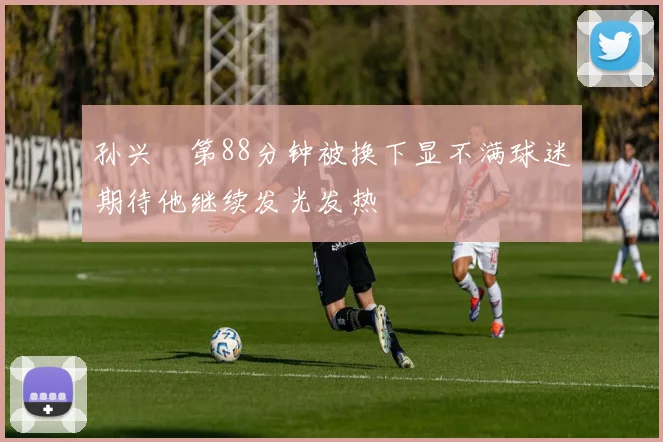 孙兴慜第88分钟被换下显不满球迷期待他继续发光发热