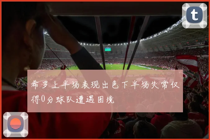 希罗上半场表现出色下半场失常仅得0分球队遭遇困境